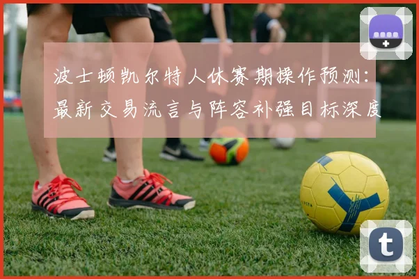 波士顿凯尔特人休赛期操作预测:最新交易流言与阵容补强目标深度解析