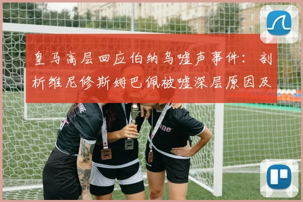 皇马高层回应伯纳乌嘘声事件:剖析维尼修斯姆巴佩被嘘深层原因及更衣室态度