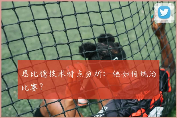 恩比德技术特点分析：他如何统治比赛？
