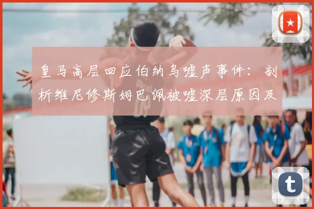 皇马高层回应伯纳乌嘘声事件：剖析维尼修斯姆巴佩被嘘深层原因及更衣室态度