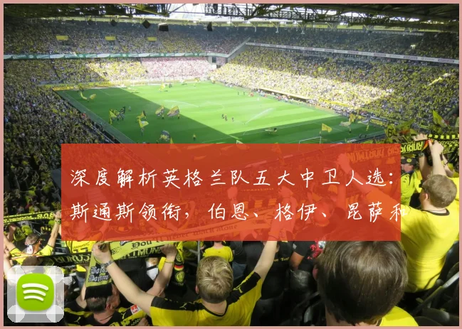 深度解析英格兰队五大中卫人选:斯通斯领衔,伯恩、格伊、昆萨和孔萨谁将锁定世界杯席位?