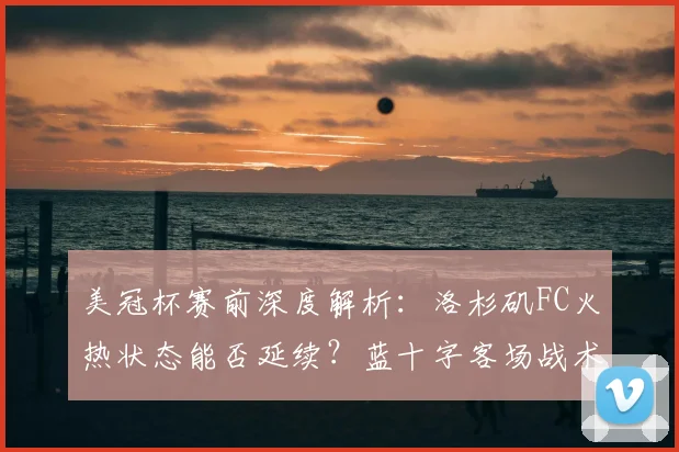 美冠杯赛前深度解析:洛杉矶FC火热状态能否延续?蓝十字客场战术与复仇机会前瞻