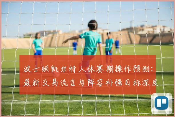 波士顿凯尔特人休赛期操作预测：最新交易流言与阵容补强目标深度解析